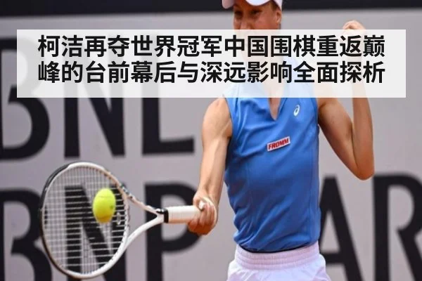 柯洁再夺世界冠军中国围棋重返巅峰的台前幕后与深远影响全面探析